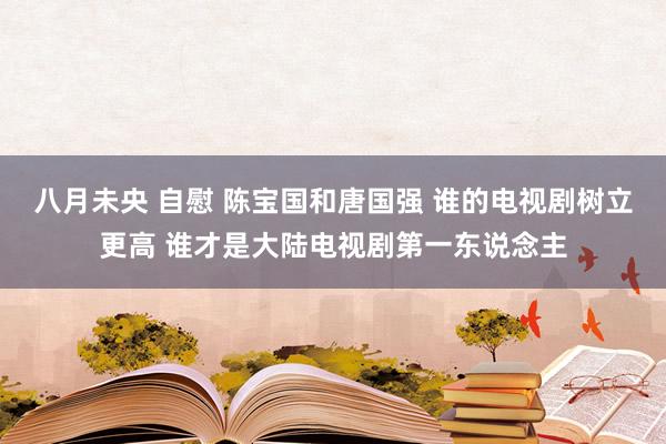 八月未央 自慰 陈宝国和唐国强 谁的电视剧树立更高 谁才是大陆电视剧第一东说念主