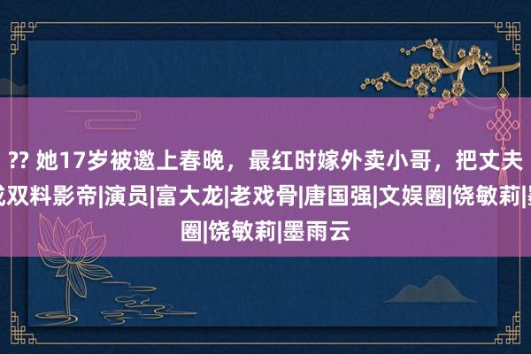 ?? 她17岁被邀上春晚，最红时嫁外卖小哥，把丈夫培养成双料影帝|演员|富大龙|老戏骨|唐国强|文娱圈|饶敏莉|墨雨云