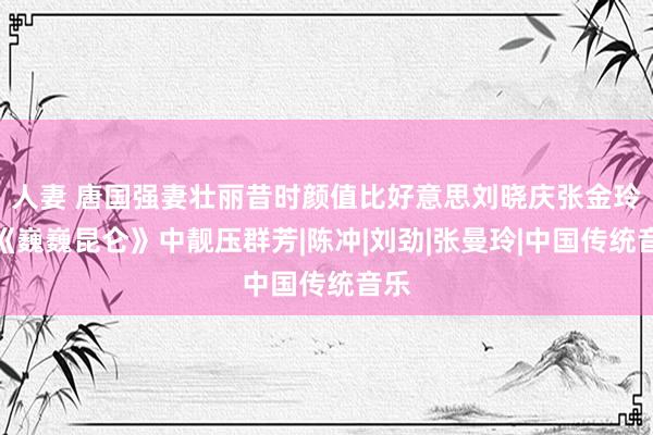 人妻 唐国强妻壮丽昔时颜值比好意思刘晓庆张金玲，《巍巍昆仑》中靓压群芳|陈冲|刘劲|张曼玲|中国传统音乐