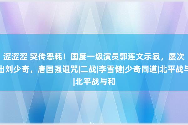 涩涩涩 突传恶耗！国度一级演员郭连文示寂，屡次演出刘少奇，唐国强诅咒|二战|李雪健|少奇同道|北平战与和