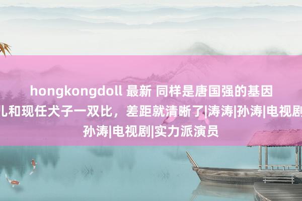 hongkongdoll 最新 同样是唐国强的基因，把前妻女儿和现任犬子一双比，差距就清晰了|涛涛|孙涛|电视剧|实力派演员