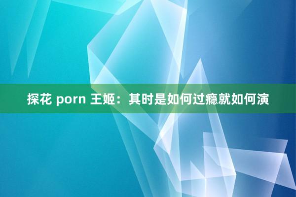 探花 porn 王姬：其时是如何过瘾就如何演