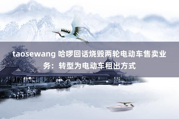 taosewang 哈啰回话烧毁两轮电动车售卖业务：转型为电动车租出方式