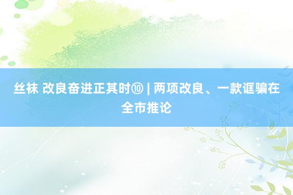 丝袜 改良奋进正其时⑩ | 两项改良、一款诓骗在全市推论