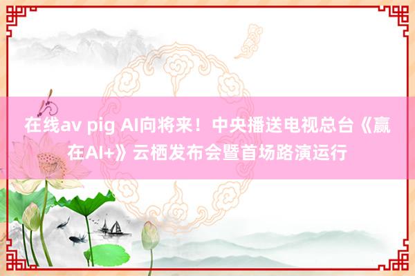 在线av pig AI向将来！中央播送电视总台《赢在AI+》云栖发布会暨首场路演运行