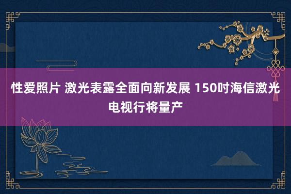 性爱照片 激光表露全面向新发展 150吋海信激光电视行将量产