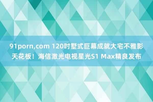 91porn，com 120吋墅式巨幕成就大宅不雅影天花板！海信激光电视星光S1 Max精良发布