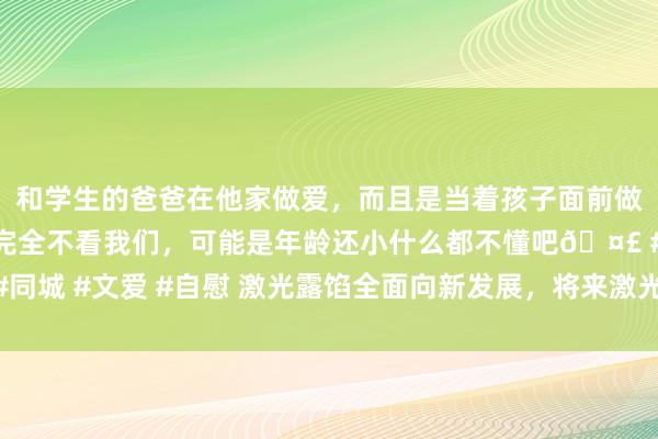 和学生的爸爸在他家做爱，而且是当着孩子面前做爱，太刺激了，孩子完全不看我们，可能是年龄还小什么都不懂吧🤣 #同城 #文爱 #自慰 激光露馅全面向新发展，将来激光电视主机仅有iPad大小