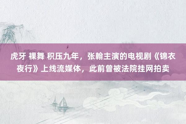 虎牙 裸舞 积压九年，张翰主演的电视剧《锦衣夜行》上线流媒体，此前曾被法院挂网拍卖