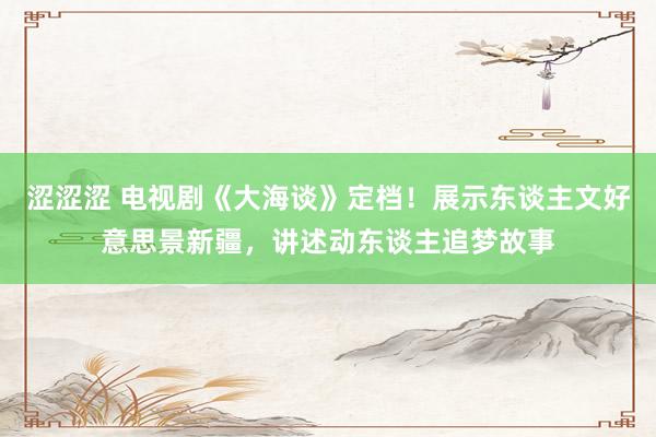 涩涩涩 电视剧《大海谈》定档！展示东谈主文好意思景新疆，讲述动东谈主追梦故事