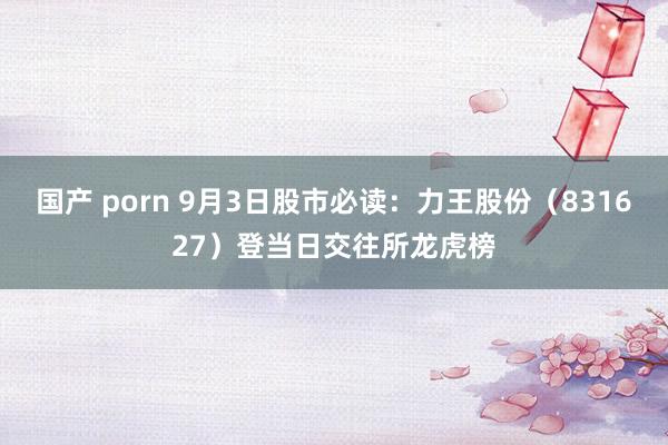 国产 porn 9月3日股市必读：力王股份（831627）登当日交往所龙虎榜