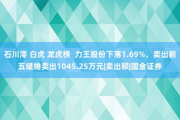 石川澪 白虎 龙虎榜  力王股份下落1.69%，卖出前五缱绻卖出1045.25万元|卖出额|国金证券