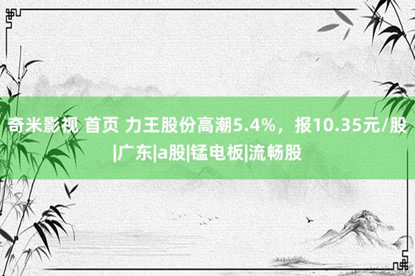 奇米影视 首页 力王股份高潮5.4%，报10.35元/股|广东|a股|锰电板|流畅股