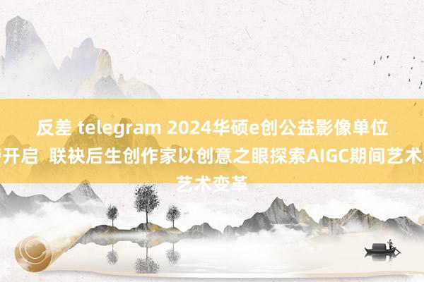 反差 telegram 2024华硕e创公益影像单位重磅开启  联袂后生创作家以创意之眼探索AIGC期间艺术变革