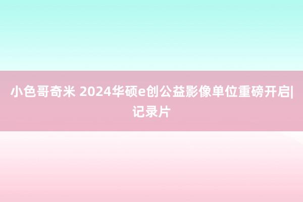 小色哥奇米 2024华硕e创公益影像单位重磅开启|记录片