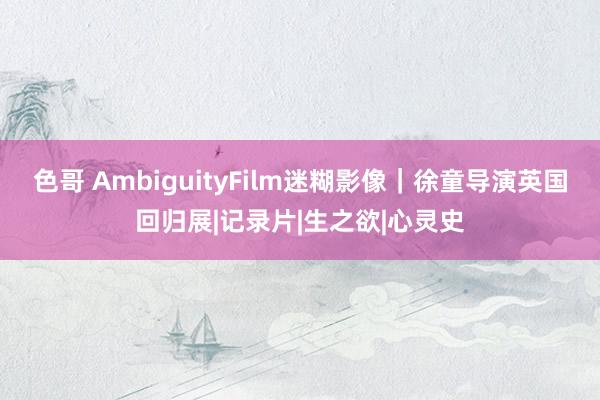 色哥 AmbiguityFilm迷糊影像｜徐童导演英国回归展|记录片|生之欲|心灵史