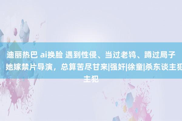 迪丽热巴 ai换脸 遇到性侵、当过老鸨、蹲过局子，她嫁禁片导演，总算苦尽甘来|强奸|徐童|杀东谈主犯