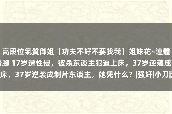 高段位氣質御姐【功夫不好不要找我】姐妹花~連體絲襪~大奶晃動~絲襪騷腳 17岁遭性侵，被杀东谈主犯逼上床，37岁逆袭成制片东谈主，她凭什么？|强奸|小刀|流氓|干男儿